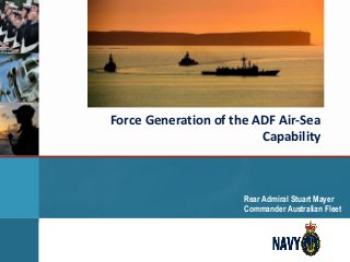 Force Generation of the ADF Air-Sea
Capability
Rear Admiral Stuart Mayer
Commander Australian Fleet
 