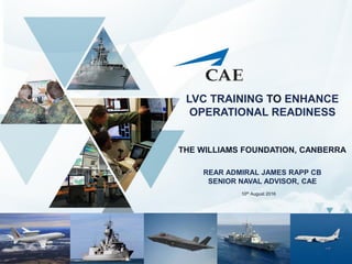 LVC TRAINING TO ENHANCE
OPERATIONAL READINESS
THE WILLIAMS FOUNDATION, CANBERRA
REAR ADMIRAL JAMES RAPP CB
SENIOR NAVAL ADVISOR, CAE
1
10th August 2016
 