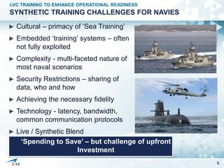 SYNTHETIC TRAINING CHALLENGES FOR NAVIES
► Cultural – primacy of ‘Sea Training’
► Embedded ‘training’ systems – often
not ...