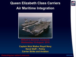 Protecting our nation’s interests OFFICIAL
Queen Elizabeth Class Carriers
Air Maritime Integration
William’s Seminar, Canberra
Wednesday 10 August 2016
Captain Nick Walker Royal Navy
Naval Staff – Policy
Carrier Strike and Aviation
 