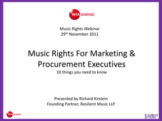 Music Rights Webinar
           29th November 2011



Music Rights For Marketing &
 Procurement Executives
         10 things you need to know




       Presented by Richard Kirstein
    Founding Partner, Resilient Music LLP
 
