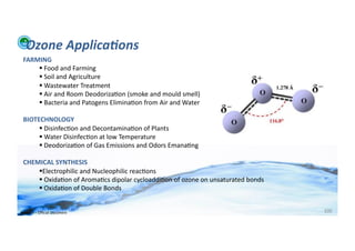 Ozone	
  Applica:ons	
  
  FARMING	
  
       	
  Food	
  and	
  Farming	
  
       	
  Soil	
  and	
  Agriculture	
  
       	
  Wastewater	
  Treatment	
  
       	
  Air	
  and	
  Room	
  Deodoriza;on	
  (smoke	
  and	
  mould	
  smell)	
  	
  
       	
  Bacteria	
  and	
  Patogens	
  Elimina;on	
  from	
  Air	
  and	
  Water	
  

  BIOTECHNOLOGY	
  
        	
  Disinfec;on	
  and	
  Decontamina;on	
  of	
  Plants	
  
        	
  Water	
  Disinfec;on	
  at	
  low	
  Temperature	
  
        	
  Deodoriza;on	
  of	
  Gas	
  Emissions	
  and	
  Odors	
  Emana;ng	
  	
  	
  

  CHEMICAL	
  SYNTHESIS	
  
       Electrophilic	
  and	
  Nucleophilic	
  reac;ons	
  
       	
  Oxida;on	
  of	
  Aroma;cs	
  dipolar	
  cycloaddi;on	
  of	
  ozone	
  on	
  unsaturated	
  bonds	
  
       	
  Oxida;on	
  of	
  Double	
  Bonds	
  


WFA	
  Ltd	
  –	
  Oﬃcial	
  Document	
                                                                              100	
  
 