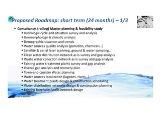 Proposed	
  Roadmap:	
  short	
  term	
  (24	
  months)	
  –	
  1/3	
  
          	
  	
  Consultancy,	
  (rolling)	
  Master	
  planning	
  &	
  feasibility	
  study	
  
                      	
  Hydrologic	
  cycle	
  and	
  situa;on	
  survey	
  and	
  analysis	
  
                      	
  Geomorphology	
  &	
  clima;c	
  analysis	
  
                      	
  Demographic	
  situa;on	
  and	
  trends	
  
                      	
  Water	
  sources	
  quality	
  analysis	
  (pollu;on,	
  chemicals…)	
  
                      	
  Satellite	
  &	
  aerial	
  laser	
  scanning,	
  ground	
  &	
  water	
  sampling…	
  
                      	
  Clean	
  water	
  distribu;on	
  network	
  as	
  is	
  survey	
  and	
  gap	
  analysis	
  
                      	
  Waste	
  water	
  collec;on	
  network	
  as	
  is	
  survey	
  and	
  gap	
  analysis	
  
                      	
  Exis;ng	
  water	
  treatment	
  plants	
  survey	
  and	
  gap	
  analysis	
  
                      	
  Overall	
  gap	
  analysis	
  and	
  recovery	
  plan	
  
                      	
  Town-­‐and-­‐country	
  Water	
  planning	
  
                      	
  Water	
  sources	
  localiza;on	
  (lagoons,	
  rivers…)	
  
                      	
  Water	
  treatment	
  plants	
  design	
  &	
  construc;on	
  scheduling	
  
                      	
  Water	
  distribu;on	
  networks	
  design	
  &	
  construc;on	
  planning	
  
                      	
  Exis;ng	
  boreholes/wells	
  network	
  design	
  
WFA	
  Ltd	
  –	
  Oﬃcial	
  Document	
                                                                                   106	
  
 