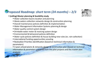 Proposed	
  Roadmap:	
  short	
  term	
  (24	
  months)	
  –	
  2/3	
  
          	
  (rolling)	
  Master	
  planning	
  &	
  feasibility	
  study	
  
                    	
  Water	
  collec;on	
  basins	
  loca;on	
  and	
  planning	
  
                    	
  Waste	
  waters	
  collec;on	
  networks	
  design	
  &	
  construc;on	
  planning	
  
                    	
  Overall	
  maintenance	
  policies	
  deﬁni;on	
  &	
  implementa;on	
  
                    	
  Water	
  Management	
  Informa;on	
  Systems	
  planning	
  &	
  design	
  
                    	
  Water	
  quality	
  control	
  system	
  design	
  
                    	
  Drinkable	
  water	
  meter	
  &	
  invoicing	
  system	
  design	
  
                    	
  Environmental	
  &	
  behavioral	
  policies	
  deﬁni;on	
  
                    	
  Water	
  cycle	
  policies	
  deﬁni;on	
  &	
  house	
  building	
  new	
  rules	
  (es.	
  rain	
  collec;on)	
  
                    	
  Interna;onal	
  funding	
  opportuni;es	
  scou;ng	
  
                    	
  Realiza;on	
  Priori;es	
  iden;ﬁca;on	
  (based	
  on	
  technical	
  informa;on	
  &	
  
                   parameters)	
  
                    	
  3	
  years	
  ahead	
  plants	
  &	
  networks	
  design	
  &	
  construc;on	
  plan	
  (based	
  on	
  technical	
  
                   informa;on	
  &	
  parameters	
  gathered	
  from	
  the	
  pilot	
  projects	
  and	
  the	
  master	
  plan	
  
                   analysis)	
  

WFA	
  Ltd	
  –	
  Oﬃcial	
  Document	
                                                                                                          107	
  
 
