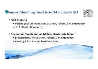 Proposed	
  Roadmap:	
  short	
  term	
  (24	
  months)	
  –	
  3/3	
  

          	
  Pilot	
  Projects	
  
                  	
  design,	
  procurement,	
  construc;on,	
  rollout	
  &	
  maintenance	
  
                 of	
  2-­‐3	
  plants	
  (12	
  months)	
  

          	
  Depura>on/Potabiliza>on	
  Mobile	
  plants	
  installa>on	
  
                 	
  procurement,	
  installa;on,	
  rollout	
  &	
  maintenance	
  
                 	
  moving	
  &	
  installa;on	
  to	
  others	
  sites	
  	
  




WFA	
  Ltd	
  –	
  Oﬃcial	
  Document	
                                                             108	
  
 