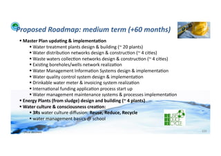 Proposed	
  Roadmap:	
  medium	
  term	
  (+60	
  months)	
  
          	
  Master	
  Plan	
  upda>ng	
  &	
  implementa>on	
  
                   	
  Water	
  treatment	
  plants	
  design	
  &	
  building	
  (~	
  20	
  plants)	
  
                   	
  Water	
  distribu;on	
  networks	
  design	
  &	
  construc;on	
  (~	
  4	
  ci;es)	
  
                   	
  Waste	
  waters	
  collec;on	
  networks	
  design	
  &	
  construc;on	
  (~	
  4	
  ci;es)	
  
                   	
  Exis;ng	
  boreholes/wells	
  network	
  realiza;on	
  
                   	
  Water	
  Management	
  Informa;on	
  Systems	
  design	
  &	
  implementa;on	
  
                   	
  Water	
  quality	
  control	
  system	
  design	
  &	
  implementa;on	
  
                   	
  Drinkable	
  water	
  meter	
  &	
  invoicing	
  system	
  realiza;on	
  
                   	
  Interna;onal	
  funding	
  applica;on	
  process	
  start	
  up	
  
                   	
  Water	
  management	
  maintenance	
  systems	
  &	
  processes	
  implementa;on	
  
          	
  Energy	
  Plants	
  (from	
  sludge)	
  design	
  and	
  building	
  (~	
  4	
  plants)	
  
          	
  Water	
  culture	
  &	
  consciousness	
  crea>on:	
  
                   	
  3Rs	
  water	
  culture	
  diﬀusion:	
  Reuse,	
  Reduce,	
  Recycle	
  
                   	
  water	
  management	
  basics	
  @	
  school	
  

WFA	
  Ltd	
  –	
  Oﬃcial	
  Document	
                                                                                   109	
  
 