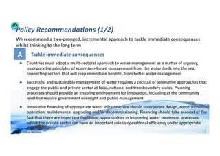 Policy	
  Recommenda:ons	
  (1/2)	
  
    We	
  recommend	
  a	
  two-­‐pronged,	
  incremental	
  approach	
  to	
  tackle	
  immediate	
  consequences	
  
    whilst	
  thinking	
  to	
  the	
  long	
  term	
  

      A	
                Tackle	
  immediate	
  consequences	
  
         !         Countries	
  must	
  adopt	
  a	
  mul>-­‐sectoral	
  approach	
  to	
  water	
  management	
  as	
  a	
  maXer	
  of	
  urgency,	
  
                   incorpora>ng	
  principles	
  of	
  ecosystem-­‐based	
  management	
  from	
  the	
  watersheds	
  into	
  the	
  sea,	
  
                   connec>ng	
  sectors	
  that	
  will	
  reap	
  immediate	
  beneﬁts	
  from	
  beXer	
  water	
  management	
  
         !         Successful	
  and	
  sustainable	
  management	
  of	
  water	
  requires	
  a	
  cocktail	
  of	
  innova>ve	
  approaches	
  that	
  
                   engage	
  the	
  public	
  and	
  private	
  sector	
  at	
  local,	
  na>onal	
  and	
  transboundary	
  scales.	
  Planning	
  
                   processes	
  should	
  provide	
  an	
  enabling	
  environment	
  for	
  innova>on,	
  including	
  at	
  the	
  community	
  
                   level	
  but	
  require	
  government	
  oversight	
  and	
  public	
  management	
  
         !         Innova>ve	
  ﬁnancing	
  of	
  appropriate	
  water	
  infrastructure	
  should	
  incorporate	
  design,	
  construc>on,	
  
                   opera>on,	
  maintenance,	
  upgrading	
  and/or	
  decommissioning.	
  Financing	
  should	
  take	
  account	
  of	
  the	
  
                   fact	
  that	
  there	
  are	
  important	
  livelihood	
  opportuni>es	
  in	
  improving	
  water	
  treatment	
  processes,	
  
                   whilst	
  the	
  private	
  sector	
  can	
  have	
  an	
  important	
  role	
  in	
  opera>onal	
  eﬃciency	
  under	
  appropriate	
  
                   public	
  guidance	
  
WFA	
  Ltd	
  –	
  Oﬃcial	
  Document	
                                                                                                                    11	
  
 