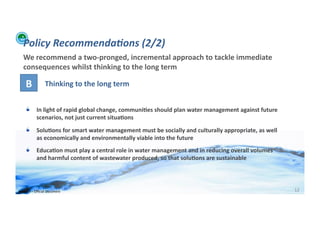 Policy	
  Recommenda:ons	
  (2/2)	
  
    We	
  recommend	
  a	
  two-­‐pronged,	
  incremental	
  approach	
  to	
  tackle	
  immediate	
  
    consequences	
  whilst	
  thinking	
  to	
  the	
  long	
  term	
  

      B	
                Thinking	
  to	
  the	
  long	
  term	
  


      !          In	
  light	
  of	
  rapid	
  global	
  change,	
  communi>es	
  should	
  plan	
  water	
  management	
  against	
  future	
  
                 scenarios,	
  not	
  just	
  current	
  situa>ons	
  
      !          Solu>ons	
  for	
  smart	
  water	
  management	
  must	
  be	
  socially	
  and	
  culturally	
  appropriate,	
  as	
  well	
  
                 as	
  economically	
  and	
  environmentally	
  viable	
  into	
  the	
  future	
  
      !          Educa>on	
  must	
  play	
  a	
  central	
  role	
  in	
  water	
  management	
  and	
  in	
  reducing	
  overall	
  volumes	
  
                 and	
  harmful	
  content	
  of	
  wastewater	
  produced,	
  so	
  that	
  solu>ons	
  are	
  sustainable	
  




WFA	
  Ltd	
  –	
  Oﬃcial	
  Document	
                                                                                                             12	
  
 