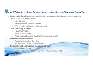 Clean	
  Water	
  in	
  a	
  clean	
  Environment:	
  priori:es	
  and	
  technical	
  solu:ons	
  
      1.  Clean	
  water	
  for	
  all:	
  provision,	
  puriﬁca;on,	
  adduc;on,	
  distribu;on	
  ,metering,	
  waste	
  
          water	
  collec;on,	
  depura;on	
  
               1.  Nigeria	
  Today	
  
               2.  New	
  Sources	
  for	
  Water	
  system	
  
               3.  Waste	
  water	
  collec;on	
  and	
  treatment	
  
      2.  	
  The	
  supplying	
  problem	
  
               1.  How	
  much	
  water?	
  
               2.  Were	
  is	
  the	
  water?	
  
               3.  People	
  educa;on	
  and	
  environmental	
  management	
  
      3.  Waste	
  Water	
  reu>liza>on	
  
               1.  Reuse	
  for	
  irriga;on	
  (farming)	
  
               2.  Reuse	
  for	
  industrial	
  use	
  (industry)	
  
      4.  Reduc>on	
  and	
  op>miza>on	
  management	
  costs	
  
               1.  Energy	
  from	
  sludge	
  
               2.  Use	
  of	
  Informa;on	
  &	
  Communica;on	
  Technologies	
  (ICT)	
  
WFA	
  Ltd	
  –	
  Oﬃcial	
  Document	
                                                                                       15	
  
 