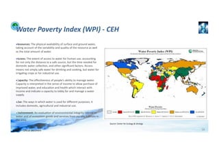 Water	
  Poverty	
  Index	
  (WPI)	
  -­‐	
  CEH	
  
    ! Resources:	
  The	
  physical	
  availability	
  of	
  surface	
  and	
  ground	
  water,	
  
    taking	
  account	
  of	
  the	
  variability	
  and	
  quality	
  of	
  the	
  resource	
  as	
  well	
  
    as	
  the	
  total	
  amount	
  of	
  water.	
   	
  	
  

    ! Access:	
  The	
  extent	
  of	
  access	
  to	
  water	
  for	
  human	
  use,	
  accoun;ng	
  
    for	
  not	
  only	
  the	
  distance	
  to	
  a	
  safe	
  source,	
  but	
  the	
  ;me	
  needed	
  for	
  
    domes;c	
  water	
  collec;on,	
  and	
  other	
  signiﬁcant	
  factors.	
  Access	
  
    means	
  not	
  simply	
  safe	
  water	
  for	
  drinking	
  and	
  cooking,	
  but	
  water	
  for	
  
    irriga;ng	
  crops	
  or	
  for	
  industrial	
  use.	
                         	
  	
  

    ! Capacity:	
  The	
  eﬀec;veness	
  of	
  people’s	
  ability	
  to	
  manage	
  water.	
  
    Capacity	
  is	
  interpreted	
  in	
  the	
  sense	
  of	
  income	
  to	
  allow	
  purchase	
  of	
  
    improved	
  water,	
  and	
  educa;on	
  and	
  health	
  which	
  interact	
  with	
  
    income	
  and	
  indicate	
  a	
  capacity	
  to	
  lobby	
  for	
  and	
  manage	
  a	
  water	
  
    supply.	
              	
  	
  

    ! Use:	
  The	
  ways	
  in	
  which	
  water	
  is	
  used	
  for	
  diﬀerent	
  purposes;	
  it	
  
    includes	
  domes;c,	
  agricultural	
  and	
  industrial	
  use.	
                                   	
  	
  

    ! Environment:	
  An	
  evalua;on	
  of	
  environmental	
  integrity	
  related	
  to	
  
    water	
  and	
  of	
  ecosystem	
  goods	
  and	
  services	
  from	
  aqua;c	
  habitats	
  in	
  
    the	
  area.	
          	
  	
  
                                                                                                                     Source:	
  Center	
  for	
  Ecology	
  &	
  Idrology	
  


WFA	
  Ltd	
  –	
  Oﬃcial	
  Document	
                                                                                                                                         16	
  
 