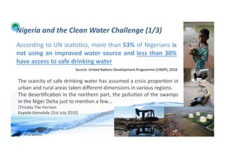 Nigeria	
  and	
  the	
  Clean	
  Water	
  Challenge	
  (1/3)	
  
    According	
  to	
  UN	
  sta;s;cs,	
  more	
  than	
  53%	
  of	
  Nigerians	
  is	
  
    not	
   using	
   an	
   improved	
   water	
   source	
   and	
   less	
   than	
   30%	
  
    have	
  access	
  to	
  safe	
  drinking	
  water	
  
                                                  Source:	
  United	
  Na;ons	
  Development	
  Programme	
  (UNDP),	
  2010	
  

      The	
  scarcity	
  of	
  safe	
  drinking	
  water	
  has	
  assumed	
  a	
  crisis	
  propor;on	
  in	
  
      urban	
  and	
  rural	
  areas	
  taken	
  diﬀerent	
  dimensions	
  in	
  various	
  regions.	
  	
  	
  
      The	
  deser;ﬁca;on	
  in	
  the	
  northern	
  part,	
  the	
  pollu;on	
  of	
  the	
  swamps	
  
      in	
  the	
  Niger	
  Delta	
  just	
  to	
  men;on	
  a	
  few…	
  
      [Thisday	
  The	
  Horizon	
  	
  
      Kayode	
  Komolafe	
  21st	
  July	
  2010]	
  



WFA	
  Ltd	
  –	
  Oﬃcial	
  Document	
                                                                                            17	
  
 