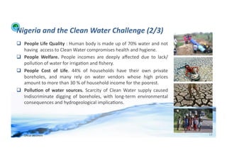 Nigeria	
  and	
  the	
  Clean	
  Water	
  Challenge	
  (2/3)	
  
      People	
  Life	
  Quality	
  :	
  Human	
  body	
  is	
  made	
  up	
  of	
  70%	
  water	
  and	
  not	
  
       having	
  	
  access	
  to	
  Clean	
  Water	
  compromises	
  health	
  and	
  hygiene.	
  	
  
      People	
   Welfare.	
   People	
   incomes	
   are	
   deeply	
   aﬀected	
   due	
   to	
   lack/
       pollu;on	
  of	
  water	
  for	
  irriga;on	
  and	
  ﬁshery.	
  
      People	
   Cost	
   of	
   Life.	
   44%	
   of	
   households	
   have	
   their	
   own	
   private	
  
       boreholes,	
   and	
   many	
   rely	
   on	
   water	
   vendors	
   whose	
   high	
   prices	
  
       amount	
  to	
  more	
  than	
  30	
  %	
  of	
  household	
  income	
  for	
  the	
  poorest.	
  
      Pollu>on	
   of	
   water	
   sources.	
   Scarcity	
   of	
   Clean	
   Water	
   supply	
   caused	
  
       Indiscriminate	
   digging	
   of	
   boreholes,	
   with	
   long-­‐term	
   environmental	
  
       consequences	
  and	
  hydrogeological	
  implica;ons.	
  




WFA	
  Ltd	
  –	
  Oﬃcial	
  Document	
                                                                              18	
  
 