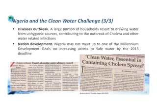 Nigeria	
  and	
  the	
  Clean	
  Water	
  Challenge	
  (3/3)	
  
        Diseases	
  outbreak.	
  A	
  large	
  por;on	
  of	
  households	
  resort	
  to	
  drawing	
  water	
  
         from	
  unhygienic	
  sources,	
  contribu;ng	
  to	
  the	
  outbreak	
  of	
  Cholera	
  and	
  other	
  
         water	
  related	
  infec;ons	
  
        Na>on	
   development.	
   Nigeria	
   may	
   not	
   meet	
   up	
   to	
   one	
   of	
   the	
   Millennium	
  
         Development	
   Goals	
   on	
   increasing	
   access	
   to	
   Safe	
   water	
   by	
   the	
   2015	
  
         deadline	
  




WFA	
  Ltd	
  –	
  Oﬃcial	
  Document	
                             Business	
  World:	
  Thursday,	
  August	
  26th	
  2010	
  	
     19	
  
 