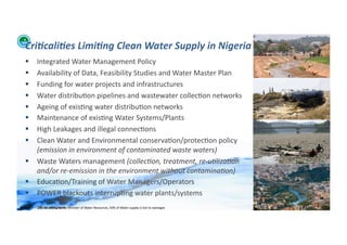 Cri:cali:es	
  Limi:ng	
  Clean	
  Water	
  Supply	
  in	
  Nigeria	
  
       Integrated	
  Water	
  Management	
  Policy	
  
       Availability	
  of	
  Data,	
  Feasibility	
  Studies	
  and	
  Water	
  Master	
  Plan	
  	
  
       Funding	
  for	
  water	
  projects	
  and	
  infrastructures	
  
       Water	
  distribu;on	
  pipelines	
  and	
  wastewater	
  collec;on	
  networks	
  
       Ageing	
  of	
  exis;ng	
  water	
  distribu;on	
  networks	
  	
  
       Maintenance	
  of	
  exis;ng	
  Water	
  Systems/Plants	
  
       High	
  Leakages	
  and	
  illegal	
  connec;ons	
  	
  
       Clean	
  Water	
  and	
  Environmental	
  conserva;on/protec;on	
  policy	
  
        (emission	
  in	
  environment	
  of	
  contaminated	
  waste	
  waters)	
  	
  
       Waste	
  Waters	
  management	
  (collec/on,	
  treatment,	
  re-­‐u/liza/on	
  
        and/or	
  re-­‐emission	
  in	
  the	
  environment	
  without	
  contamina/on)	
  	
  
       Educa;on/Training	
  of	
  Water	
  Managers/Operators	
  
       POWER	
  blackouts	
  interrup;ng	
  water	
  plants/systems	
  
                                                                                                                                                      Business	
  World:	
  Thursday,	
  
WFA	
  Ltd	
  –	
  Oﬃcial	
  Document	
   Minister	
  of	
  Water	
  Resources,	
  50%	
  of	
  Water	
  supply	
  is	
  lost	
  to	
  wastages	
  
                    [1]	
  	
  According	
  to	
  the	
  
                                                                                                                                                      August	
  26th	
  2010	
  	
   21	
  
 