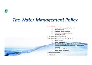 The	
  Water	
  Management	
  Policy	
  	
  
                                             i. 	
  Introduc:on:	
  	
  
                                                            a.  About	
  WFA	
  Integrated	
  Services	
  Ltd	
  
                                                            b.  WFA	
  references	
  
                                                            c.   The	
  Clean	
  Water	
  Challenge	
  	
  
                                                            d.  The	
  Water	
  Management	
  Policy	
  
                                                            e.  The	
  Way	
  Forward	
  
                                             ii. 	
  The	
  Water	
  Management	
  Cycle	
  
                                             iii. The	
  Water	
  Management	
  Systems	
  &	
  Plants	
  
                                                         a.  Water	
  Sources	
  
                                                         b.  Water	
  Depura:on	
  
                                                         c.      Clean	
  Water	
  Storage	
  &	
  Distribu:on	
  Network	
  
                                                         d.  Quality	
  Control,	
  metering,	
  invoicing	
  &	
  informa:on	
  
                                                                  systems	
  
                                                         e.  Waste	
  Water	
  Collec:on	
  	
  
                                                         f.      Waste	
  Water	
  Treatment	
  
                                             iv. 	
  Proposed	
  Roadmap	
  
WFA	
  Ltd	
  –	
  Oﬃcial	
  Document	
      v. 	
  Addendum	
                                                                      22	
  
 