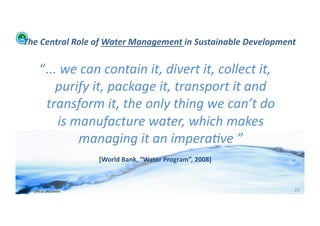 The	
  Central	
  Role	
  of	
  Water	
  Management	
  in	
  Sustainable	
  Development	
  

                    “...	
  we	
  can	
  contain	
  it,	
  divert	
  it,	
  collect	
  it,	
  
                        purify	
  it,	
  package	
  it,	
  transport	
  it	
  and	
  
                     transform	
  it,	
  the	
  only	
  thing	
  we	
  can’t	
  do	
  
                         is	
  manufacture	
  water,	
  which	
  makes	
  
                                managing	
  it	
  an	
  impera/ve	
  ”	
  	
  
                                            [World	
  Bank,	
  “Water	
  Program”,	
  2008]	
  



WFA	
  Ltd	
  –	
  Oﬃcial	
  Document	
                                                           23	
  
 