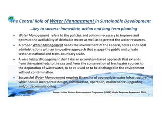 The	
  Central	
  Role	
  of	
  Water	
  Management	
  in	
  Sustainable	
  Development	
  
                                       …key	
  to	
  success:	
  immediate	
  ac:on	
  and	
  long	
  term	
  planning	
  
      !   Water	
  Management	
  	
  refers	
  to	
  the	
  policies	
  and	
  ac>ons	
  necessary	
  to	
  improve	
  and	
  
          op>mize	
  the	
  availability	
  of	
  drinkable	
  water	
  as	
  well	
  as	
  to	
  protect	
  the	
  water	
  resources.	
  	
  	
  
      !   A	
  proper	
  Water	
  Management	
  needs	
  the	
  involvement	
  of	
  the	
  Federal,	
  States	
  and	
  Local	
  
          administra>ons	
  with	
  an	
  innova>ve	
  approach	
  that	
  engage	
  the	
  public	
  and	
  private	
  
          sector	
  at	
  na>onal	
  and	
  trans-­‐boundary	
  scale.	
  
      !   A	
  wise	
  Water	
  Management	
  shall	
  take	
  an	
  ecosystem-­‐based	
  approach	
  that	
  extends	
  
          from	
  the	
  watersheds	
  to	
  the	
  sea	
  and	
  from	
  the	
  conserva>on	
  of	
  freshwater	
  sources	
  to	
  
          the	
  depura>on	
  of	
  wastewater,	
  to	
  be	
  re-­‐used	
  or	
  to	
  be	
  discharged	
  in	
  the	
  environment	
  
          without	
  contamina>on.	
  
      !   Successful	
  Water	
  Management	
  requires	
  ﬁnancing	
  of	
  appropriate	
  water	
  infrastructure	
  
          which	
  should	
  incorporate	
  design,	
  construc>on,	
  opera>on,	
  maintenance,	
  upgrading	
  
          and/or	
  decommissioning	
  
                                                        Source:	
  United	
  Na:ons	
  Environmental	
  Programme	
  (UNEP),	
  Rapid	
  Response	
  Assessment	
  2009	
  	
  
WFA	
  Ltd	
  –	
  Oﬃcial	
  Document	
                                                                                                                                           24	
  
 