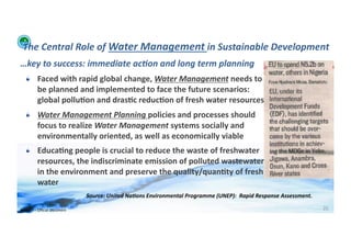 The	
  Central	
  Role	
  of	
  Water	
  Management	
  in	
  Sustainable	
  Development	
  
…key	
  to	
  success:	
  immediate	
  ac:on	
  and	
  long	
  term	
  planning	
  
    !   Faced	
  with	
  rapid	
  global	
  change,	
  Water	
  Management	
  needs	
  to	
  
        be	
  planned	
  and	
  implemented	
  to	
  face	
  the	
  future	
  scenarios:	
  
        global	
  pollu>on	
  and	
  dras>c	
  reduc>on	
  of	
  fresh	
  water	
  resources	
  	
  
    !   Water	
  Management	
  Planning	
  policies	
  and	
  processes	
  should	
  
        focus	
  to	
  realize	
  Water	
  Management	
  systems	
  socially	
  and	
  
        environmentally	
  oriented,	
  as	
  well	
  as	
  economically	
  viable	
  
    !   Educa>ng	
  people	
  is	
  crucial	
  to	
  reduce	
  the	
  waste	
  of	
  freshwater	
  
        resources,	
  the	
  indiscriminate	
  emission	
  of	
  polluted	
  wastewater	
  
        in	
  the	
  environment	
  and	
  preserve	
  the	
  quality/quan>ty	
  of	
  fresh	
  
        water	
  
                                            Source:	
  United	
  Na:ons	
  Environmental	
  Programme	
  (UNEP):	
  	
  Rapid	
  Response	
  Assessment.	
  	
  

WFA	
  Ltd	
  –	
  Oﬃcial	
  Document	
                                                                                                                            25	
  
 