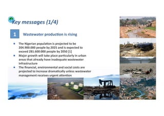 Key	
  messages	
  (1/4)	
  

       1	
               Wastewater	
  produc>on	
  is	
  rising	
  

      !          The	
  Nigerian	
  popula>on	
  is	
  projected	
  to	
  be	
  
                 204.900.000	
  people	
  by	
  2025	
  and	
  is	
  expected	
  to	
  
                 exceed	
  281.600.000	
  people	
  by	
  2050	
  [1]	
  
      !          Major	
  growth	
  will	
  take	
  place	
  par>cularly	
  in	
  urban	
  
                 areas	
  that	
  already	
  have	
  inadequate	
  wastewater	
  
                 Infrastructure	
  
      !          The	
  ﬁnancial,	
  environmental	
  and	
  social	
  costs	
  are	
  
                 projected	
  to	
  increase	
  drama>cally	
  unless	
  wastewater	
  
                 management	
  receives	
  urgent	
  aXen>on	
  




WFA	
  Ltd	
  –	
  Oﬃcial	
  Document	
                                                       26	
  
 