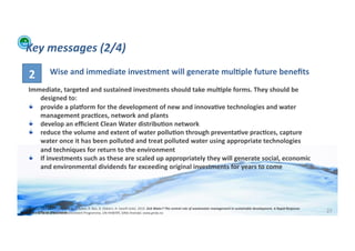 Key	
  messages	
  (2/4)	
  

       2	
                  Wise	
  and	
  immediate	
  investment	
  will	
  generate	
  mul>ple	
  future	
  beneﬁts	
  
       Immediate,	
  targeted	
  and	
  sustained	
  investments	
  should	
  take	
  mul>ple	
  forms.	
  They	
  should	
  be	
  
           designed	
  to:	
  
       !   provide	
  a	
  plaoorm	
  for	
  the	
  development	
  of	
  new	
  and	
  innova>ve	
  technologies	
  and	
  water	
  
           management	
  prac>ces,	
  network	
  and	
  plants	
  
       !   develop	
  an	
  eﬃcient	
  Clean	
  Water	
  distribu>on	
  network	
  
       !   reduce	
  the	
  volume	
  and	
  extent	
  of	
  water	
  pollu>on	
  through	
  preventa>ve	
  prac>ces,	
  capture	
  
           water	
  once	
  it	
  has	
  been	
  polluted	
  and	
  treat	
  polluted	
  water	
  using	
  appropriate	
  technologies	
  
           and	
  techniques	
  for	
  return	
  to	
  the	
  environment	
  
       !   If	
  investments	
  such	
  as	
  these	
  are	
  scaled	
  up	
  appropriately	
  they	
  will	
  generate	
  social,	
  economic	
  
           and	
  environmental	
  dividends	
  far	
  exceeding	
  original	
  investments	
  for	
  years	
  to	
  come	
  




  Credits:	
  Corcoran,	
  E.,	
  C.	
  Nellemann,	
  E.	
  Baker,	
  R.	
  Bos,	
  D.	
  Osborn,	
  H.	
  Savelli	
  (eds).	
  2010.	
  Sick	
  Water?	
  The	
  central	
  role	
  of	
  wastewater	
  management	
  in	
  sustainable	
  development.	
  A	
  Rapid	
  Response	
  
WFA	
  Ltd	
  –	
  Oﬃcial	
  Document	
  
 Assessment.	
  United	
  Na;ons	
  Environment	
  Programme,	
  UN-­‐HABITAT,	
  GRID-­‐Arendal.	
  www.grida.no	
                                                                                                                                                                      27	
  
 