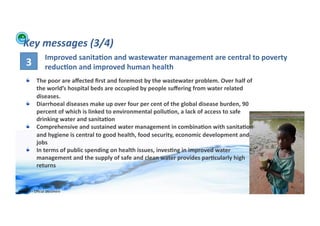 Key	
  messages	
  (3/4)	
  
                         Improved	
  sanita>on	
  and	
  wastewater	
  management	
  are	
  central	
  to	
  poverty	
  
       3	
               reduc>on	
  and	
  improved	
  human	
  health	
  
      !          The	
  poor	
  are	
  aﬀected	
  ﬁrst	
  and	
  foremost	
  by	
  the	
  wastewater	
  problem.	
  Over	
  half	
  of	
  
                 the	
  world’s	
  hospital	
  beds	
  are	
  occupied	
  by	
  people	
  suﬀering	
  from	
  water	
  related	
  
                 diseases.	
  
      !          Diarrhoeal	
  diseases	
  make	
  up	
  over	
  four	
  per	
  cent	
  of	
  the	
  global	
  disease	
  burden,	
  90	
  
                 percent	
  of	
  which	
  is	
  linked	
  to	
  environmental	
  pollu>on,	
  a	
  lack	
  of	
  access	
  to	
  safe	
  
                 drinking	
  water	
  and	
  sanita>on	
  
      !          Comprehensive	
  and	
  sustained	
  water	
  management	
  in	
  combina>on	
  with	
  sanita>on	
  
                 and	
  hygiene	
  is	
  central	
  to	
  good	
  health,	
  food	
  security,	
  economic	
  development	
  and	
  
                 jobs	
  
      !          In	
  terms	
  of	
  public	
  spending	
  on	
  health	
  issues,	
  inves>ng	
  in	
  improved	
  water	
  
                 management	
  and	
  the	
  supply	
  of	
  safe	
  and	
  clean	
  water	
  provides	
  par>cularly	
  high	
  
                 returns	
  


WFA	
  Ltd	
  –	
  Oﬃcial	
  Document	
                                                                                                       28	
  
 