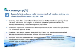 Key	
  messages	
  (4/4)	
  
                         Successful	
  and	
  sustained	
  water	
  management	
  will	
  need	
  an	
  en>rely	
  new	
  
       4	
               dimension	
  of	
  investments,	
  to	
  start	
  now	
  

      !          Currently,	
  most	
  of	
  the	
  water	
  infrastructure	
  in	
  many	
  of	
  the	
  Nigerian	
  fastest	
  growing	
  ci>es	
  is	
  
                 lacking.	
  It	
  is	
  outdated,	
  not	
  designed	
  to	
  meet	
  local	
  condi>ons,	
  poorly	
  maintained	
  and	
  
                 en>rely	
  unable	
  to	
  keep	
  pace	
  with	
  rising	
  urban	
  popula>ons	
  
      !          Worldwide	
  experiences	
  have	
  shown	
  that	
  appropriate	
  investments	
  done	
  in	
  the	
  right	
  manner	
  
                 can	
  provide	
  the	
  required	
  returns	
  
      !          However,	
  it	
  will	
  require	
  not	
  only	
  investments,	
  but	
  careful	
  and	
  comprehensive	
  integrated	
  
                 water	
  planning	
  and	
  management	
  at	
  na>onal	
  and	
  municipal	
  levels	
  

      !          This	
  must	
  transcend	
  the	
  en>re	
  water	
  supply	
  and	
  disposal	
  chain	
  involving	
  ecosystem	
  
                 management	
  (including	
  coastal	
  waters),	
  agricultural	
  eﬃciency	
  and	
  produc>on	
  and	
  a	
  
                 stronger	
  focus	
  on	
  urban	
  planning	
  


WFA	
  Ltd	
  –	
  Oﬃcial	
  Document	
                                                                                                                       29	
  
 