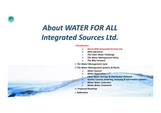About	
  WATER	
  FOR	
  ALL	
  	
  
                                            Integrated	
  Sources	
  Ltd.	
  
                                                           i. 	
  Introduc:on:	
  	
  
                                                                          a.  About	
  WFA	
  Integrated	
  Services	
  Ltd	
  
                                                                          b.  WFA	
  references	
  
                                                                          c.   The	
  Clean	
  Water	
  Challenge	
  	
  
                                                                          d.  The	
  Water	
  Management	
  Policy	
  
                                                                          e.  The	
  Way	
  Forward	
  
                                                           ii. 	
  The	
  Water	
  Management	
  Cycle	
  
                                                           iii. The	
  Water	
  Management	
  Systems	
  &	
  Plants	
  
                                                                          a.  Water	
  Sources	
  
                                                                          b.  Water	
  Depura:on	
  
                                                                          c.   Clean	
  Water	
  Storage	
  &	
  Distribu:on	
  Network	
  
                                                                          d.  Quality	
  Control,	
  metering,	
  invoicing	
  &	
  informa:on	
  systems	
  
                                                                          e.  Waste	
  Water	
  Collec:on	
  	
  
                                                                          f.   Waste	
  Water	
  Treatment	
  
                                                           iv. 	
  Proposed	
  Roadmap	
  
                                                           v. 	
  Addendum	
  
WFA	
  Ltd	
  –	
  Oﬃcial	
  Document	
                                                                                                                         3	
  
 