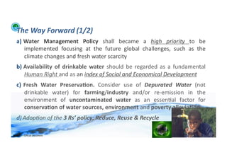 The	
  Way	
  Forward	
  (1/2)	
  
    a)  Water	
   Management	
   Policy	
   shall	
   became	
   a	
   high	
   priority	
   to	
   be	
  
        implemented	
   focusing	
   at	
   the	
   future	
   global	
   challenges,	
   such	
   as	
   the	
  
        climate	
  changes	
  and	
  fresh	
  water	
  scarcity	
  
    b)  Availability	
   of	
   drinkable	
   water	
   should	
   be	
   regarded	
   as	
   a	
   fundamental	
  
        Human	
  Right	
  and	
  as	
  an	
  index	
  of	
  Social	
  and	
  Economical	
  Development	
  
    c)  Fresh	
   Water	
   Preserva>on.	
   Consider	
   use	
   of	
   Depurated	
   Water	
   (not	
  
        drinkable	
   water)	
   for	
   farming/industry	
   and/or	
   re-­‐emission	
   in	
   the	
  
        environment	
   of	
   uncontaminated	
   water	
   as	
   an	
   essen;al	
   factor	
   for	
  
        conserva>on	
  of	
  water	
  sources,	
  environment	
  and	
  poverty	
  allevia>on	
  
    d) Adop/on	
  of	
  the	
  3	
  Rs’	
  policy:	
  Reduce,	
  Reuse	
  &	
  Recycle	
  

WFA	
  Ltd	
  –	
  Oﬃcial	
  Document	
                                                                               31	
  
 