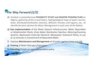 The	
  Way	
  Forward	
  (2/2)	
  
      d)  Conduct	
   a	
   comprehensive	
   FEASIBILITY	
   STUDY	
   and	
   MASTER	
   PHASING	
   PLAN	
   on	
  
          Nigeria,	
  gathering	
  all	
  the	
  crucial	
  data's,	
  hydrogeological	
  maps	
  of	
  water	
  sources,	
  
          water	
   distribu;on/collec;on	
   channels,	
   diﬀerent	
   climates	
   and	
   regions,	
   etc.,	
   to	
  
          iden;fy	
  the	
  best	
  solu;on	
  for	
  Water	
  Management	
  in	
  each	
  zone	
  of	
  the	
  Na;on.	
  
      e)  Fast	
   implementa>on	
   of	
   the	
   Water	
   Systems	
   Infrastructures:	
   Water	
   Depura/on	
  
          or	
   Desaliniza/on	
   Plants,	
   Clean	
   Water	
   Distribu/on	
   Pipelines,	
   Metering/Invoicing	
  
          Systems,	
  Wastewater	
  Collec/on	
  Network,	
  Wastewater	
  Treatment	
  Plants,	
  re-­‐use	
  
          or	
  re-­‐emission	
  in	
  environment	
  of	
  Depurated	
  Water.	
  
      f)  Improve	
  Maintenance	
  and	
  Management	
  of	
  all	
  water	
  systems	
  (new	
  and	
  old).	
  
      g)  Training	
  of	
  Water	
  Managers/Operators	
  
      h)  Educa>ng	
  People	
  on	
  water	
  preserva;on	
  policy	
  	
  	
  

WFA	
  Ltd	
  –	
  Oﬃcial	
  Document	
                                                                                     32	
  
 