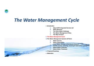 The	
  Water	
  Management	
  Cycle	
  
                                              i. 	
  Introduc:on:	
  	
  
                                                             a.  About	
  WFA	
  Integrated	
  Services	
  Ltd	
  
                                                             b.  WFA	
  references	
  
                                                             c.   The	
  Clean	
  Water	
  Challenge	
  	
  
                                                             d.  The	
  Water	
  Management	
  Policy	
  
                                                             e.  The	
  Way	
  Forward	
  
                                              ii. 	
  The	
  Water	
  Management	
  Cycle	
  
                                              iii. The	
  Water	
  Management	
  Systems	
  &	
  Plants	
  
                                                             a.  Water	
  Sources	
  
                                                             b.  Water	
  Depura:on	
  
                                                             c.   Clean	
  Water	
  Storage	
  &	
  Distribu:on	
  Network	
  
                                                             d.  Quality	
  Control,	
  metering,	
  invoicing	
  &	
  informa:on	
  systems	
  
                                                             e.  Waste	
  Water	
  Collec:on	
  	
  
                                                             f.   Waste	
  Water	
  Treatment	
  
                                              iv. 	
  Proposed	
  Roadmap	
  
                                              v. 	
  Addendum	
  
WFA	
  Ltd	
  –	
  Oﬃcial	
  Document	
                                                                                                     33	
  
 