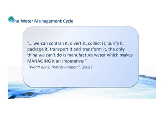 The	
  Water	
  Management	
  Cycle	
  



                                 “...	
  we	
  can	
  contain	
  it,	
  divert	
  it,	
  collect	
  it,	
  purify	
  it,	
  
                                 package	
  it,	
  transport	
  it	
  and	
  transform	
  it,	
  the	
  only	
  
                                 thing	
  we	
  can’t	
  do	
  is	
  manufacture	
  water	
  which	
  makes	
  
                                 MANAGING	
  it	
  an	
  impera;ve	
  ”	
  
                                 	
  [World	
  Bank,	
  “Water	
  Program”,	
  2008]	
  




WFA	
  Ltd	
  –	
  Oﬃcial	
  Document	
  
 