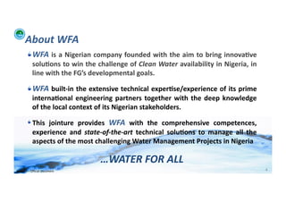 About	
  WFA	
  	
  
           !  WFA	
  is	
  a	
  Nigerian	
  company	
  founded	
  with	
  the	
  aim	
  to	
  bring	
  innova>ve	
  
                solu>ons	
  to	
  win	
  the	
  challenge	
  of	
  Clean	
  Water	
  availability	
  in	
  Nigeria,	
  in	
  
                line	
  with	
  the	
  FG’s	
  developmental	
  goals.	
  	
  

           !  WFA	
  built-­‐in	
  the	
  extensive	
  technical	
  exper>se/experience	
  of	
  its	
  prime	
  
                interna>onal	
   engineering	
   partners	
   together	
   with	
   the	
   deep	
   knowledge	
  
                of	
  the	
  local	
  context	
  of	
  its	
  Nigerian	
  stakeholders.	
  

           !  This	
   jointure	
   provides	
   WFA	
   with	
   the	
   comprehensive	
   competences,	
  
              experience	
   and	
   state-­‐of-­‐the-­‐art	
   technical	
   solu>ons	
   to	
   manage	
   all	
   the	
  
              aspects	
  of	
  the	
  most	
  challenging	
  Water	
  Management	
  Projects	
  in	
  Nigeria	
  	
  

                                                …WATER	
  FOR	
  ALL	
  
WFA	
  Ltd	
  –	
  Oﬃcial	
  Document	
                                                                                         4	
  
 