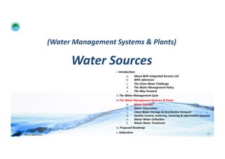 (Water	
  Management	
  Systems	
  &	
  Plants)	
  	
  

                                                      Water	
  Sources	
  
                                                                        i. 	
  Introduc:on:	
  	
  
                                                                                        a.      About	
  WFA	
  Integrated	
  Services	
  Ltd	
  
                                                                                        b.      WFA	
  references	
  
                                                                                        c.      The	
  Clean	
  Water	
  Challenge	
  	
  
                                                                                        d.      The	
  Water	
  Management	
  Policy	
  
                                                                                        e.      The	
  Way	
  Forward	
  
                                                                        ii. 	
  The	
  Water	
  Management	
  Cycle	
  
                                                                        iii. The	
  Water	
  Management	
  Systems	
  &	
  Plants	
  
                                                                                     a.      Water	
  Sources	
  
                                                                                     b.      Water	
  Depura:on	
  
                                                                                     c.      Clean	
  Water	
  Storage	
  &	
  Distribu:on	
  Network	
  
                                                                                     d.      Quality	
  Control,	
  metering,	
  invoicing	
  &	
  informa:on	
  systems	
  
                                                                                     e.      Waste	
  Water	
  Collec:on	
  	
  
                                                                                     f.      Waste	
  Water	
  Treatment	
  
                                                                        iv. 	
  Proposed	
  Roadmap	
  
                                                                        v. 	
  Addendum	
                                                                               43	
  
WFA	
  Ltd	
  –	
  Oﬃcial	
  Document	
  
 
