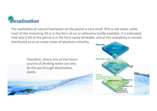 Desalina:on	
  
    The	
  availability	
  of	
  natural	
  freshwater	
  on	
  the	
  planet	
  is	
  very	
  small.	
  97%	
  is	
  salt	
  water,	
  while	
  
    most	
  of	
  the	
  remaining	
  3%	
  is	
  in	
  the	
  form	
  of	
  ice	
  or	
  otherwise	
  hardly	
  available.	
  It	
  is	
  es;mated	
  
    that	
  only	
  0.3%	
  of	
  the	
  planet	
  is	
  in	
  the	
  form	
  easily	
  drinkable,	
  and	
  at	
  this	
  availability	
  is	
  uneven	
  
    distributed	
  so	
  as	
  to	
  create	
  zones	
  of	
  absolute	
  cri;cality.	
  



                                  Therefore,	
  clearly	
  one	
  of	
  the	
  future	
  
                                  sources	
  of	
  drinking	
  water	
  can	
  only	
  
                                  be	
  the	
  sea	
  through	
  desalina;on	
  
                                  plants.	
  




WFA	
  Ltd	
  –	
  Oﬃcial	
  Document	
                                                                                                                       47	
  
 