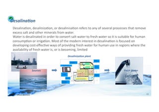 Desalina:on	
  
      Desalina;on,	
  desaliniza;on,	
  or	
  desalinisa;on	
  refers	
  to	
  any	
  of	
  several	
  processes	
  that	
  remove	
  
      excess	
  salt	
  and	
  other	
  minerals	
  from	
  water.	
  
      Water	
  is	
  desalinated	
  in	
  order	
  to	
  convert	
  salt	
  water	
  to	
  fresh	
  water	
  so	
  it	
  is	
  suitable	
  for	
  human	
  
      consump;on	
  or	
  irriga;on.	
  Most	
  of	
  the	
  modern	
  interest	
  in	
  desalina;on	
  is	
  focused	
  on	
  
      developing	
  cost-­‐eﬀec;ve	
  ways	
  of	
  providing	
  fresh	
  water	
  for	
  human	
  use	
  in	
  regions	
  where	
  the	
  
      availability	
  of	
  fresh	
  water	
  is,	
  or	
  is	
  becoming,	
  limited	
  
                                                                   Desaliniza:on	
  plant	
  




                                            Sources	
                                                                            Fresh	
  Water	
  




WFA	
  Ltd	
  –	
  Oﬃcial	
  Document	
                                                                                                                   48	
  
 