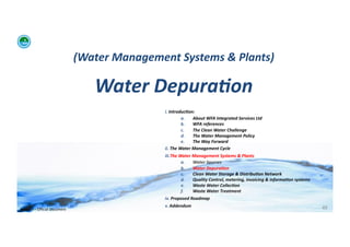 (Water	
  Management	
  Systems	
  &	
  Plants)	
  	
  

                                                 Water	
  Depura:on	
  
                                                                    i. 	
  Introduc:on:	
  	
  
                                                                                    a.      About	
  WFA	
  Integrated	
  Services	
  Ltd	
  
                                                                                    b.      WFA	
  references	
  
                                                                                    c.      The	
  Clean	
  Water	
  Challenge	
  	
  
                                                                                    d.      The	
  Water	
  Management	
  Policy	
  
                                                                                    e.      The	
  Way	
  Forward	
  
                                                                    ii. 	
  The	
  Water	
  Management	
  Cycle	
  
                                                                    iii. The	
  Water	
  Management	
  Systems	
  &	
  Plants	
  
                                                                                 a.      Water	
  Sources	
  
                                                                                 b.      Water	
  Depura:on	
  
                                                                                 c.      Clean	
  Water	
  Storage	
  &	
  Distribu:on	
  Network	
  
                                                                                 d.      Quality	
  Control,	
  metering,	
  invoicing	
  &	
  informa:on	
  systems	
  
                                                                                 e.      Waste	
  Water	
  Collec:on	
  	
  
                                                                                 f.      Waste	
  Water	
  Treatment	
  
                                                                    iv. 	
  Proposed	
  Roadmap	
  
                                                                    v. 	
  Addendum	
                                                                                      49	
  
WFA	
  Ltd	
  –	
  Oﬃcial	
  Document	
  
 