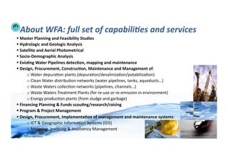About	
  WFA:	
  full	
  set	
  of	
  capabili:es	
  and	
  services	
  
     	
  Master	
  Planning	
  and	
  Feasibility	
  Studies	
  
     	
  Hydrologic	
  and	
  Geologic	
  Analysis	
  	
  
     	
  Satellite	
  and	
  Aerial	
  Photometrical	
  
     	
  Socio-­‐Demographic	
  Analysis	
  
     	
  Exis>ng	
  Water	
  Pipelines	
  detec>on,	
  mapping	
  and	
  maintenance	
  
     	
  Design,	
  Procurement,	
  Construc>on,	
  Maintenance	
  and	
  Management	
  of:	
  
              o 	
  Water	
  depura;on	
  plants	
  (depura;on/desaliniza;on/potabiliza;on)	
  
              o 	
  Clean	
  Water	
  distribu;on	
  networks	
  (water	
  pipelines,	
  tanks,	
  aqueducts…)	
  
              o 	
  Waste	
  Waters	
  collec;on	
  networks	
  (pipelines,	
  channels…)	
  
              o 	
  Waste	
  Waters	
  Treatment	
  Plants	
  (for	
  re-­‐use	
  or	
  re-­‐emission	
  in	
  environment)	
  
              o 	
  Energy	
  produc;on	
  plants	
  (from	
  sludge	
  and	
  garbage)	
  
     	
  Financing	
  Planning	
  &	
  Funds	
  scou>ng/research/raising	
  
     	
  Program	
  &	
  Project	
  Management	
  
     	
  Design,	
  Procurement,	
  Implementa>on	
  of	
  management	
  and	
  maintenance	
  systems:	
  
              o 	
  ICT	
  &	
  Geographic	
  Informa;on	
  Systems	
  (GIS)	
  
              o 	
  Metering,	
  Invoicing	
  &	
  Insolvency	
  Management	
  
WFA	
  Ltd	
  –	
  Oﬃcial	
  Document	
                                                                                           5	
  
 