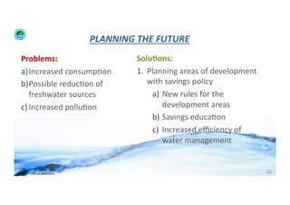 PLANNING	
  THE	
  FUTURE	
  
    Problems:	
                                          Solu>ons:	
  
    a) Increased	
  consump;on	
                         1.  Planning	
  areas	
  of	
  development	
  
    b) Possible	
  reduc;on	
  of	
                          with	
  savings	
  policy	
  
       freshwater	
  sources	
  	
                            a)  New	
  rules	
  for	
  the	
  
    c) Increased	
  pollu;on	
                                    development	
  areas	
  	
  
                                                              b)  Savings	
  educa;on	
  
                                                              c)  Increased	
  eﬃciency	
  of	
  	
  
                                                                  water	
  management	
  


WFA	
  Ltd	
  –	
  Oﬃcial	
  Document	
                                                                   59	
  
 