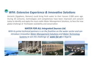 WFA:	
  Extensive	
  Experience	
  &	
  Innova:ve	
  Solu:ons	
  
      Ancients	
   (Egyp;ans,	
   Romans)	
   could	
   bring	
   fresh	
   water	
   to	
   their	
   houses	
   2.000	
   years	
   ago.	
  
      During	
   20	
   centuries,	
   technologies	
   and	
   competences	
   have	
   been	
   improved	
   and	
   consent	
  
      today	
  to	
  iden;fy	
  and	
  apply	
  the	
  most	
  viable	
  Water	
  Management	
  Solu/ons,	
  to	
  face	
  the	
  new	
  
      global	
  challenge	
  of	
  	
  freshwater	
  availability	
  and	
  conserva;on	
  

                                            WATER	
  FOR	
  ALL	
  Integrated	
  Sources	
  Ltd.	
  	
  
          With	
  its	
  prime	
  technical	
  partners	
  is	
  on	
  the	
  frontline	
  on	
  the	
  water	
  sector	
  and	
  can	
  
            introduce	
  innova/ve	
  Water	
  Management	
  Solu/ons	
  and	
  Water	
  Technology	
  
                            Systems	
  to	
  win	
  the	
  challenge	
  of	
  	
  water	
  for	
  all	
  in	
  Nigeria	
  




WFA	
  Ltd	
  –	
  Oﬃcial	
  Document	
                                                                                                          6	
  
 