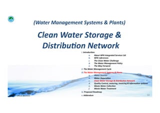 (Water	
  Management	
  Systems	
  &	
  Plants)	
  	
  

                                              Clean	
  Water	
  Storage	
  &	
  
                                               Distribu:on	
  Network	
  
                                                                       i. 	
  Introduc:on:	
  	
  
                                                                                       a.      About	
  WFA	
  Integrated	
  Services	
  Ltd	
  
                                                                                       b.      WFA	
  references	
  
                                                                                       c.      The	
  Clean	
  Water	
  Challenge	
  	
  
                                                                                       d.      The	
  Water	
  Management	
  Policy	
  
                                                                                       e.      The	
  Way	
  Forward	
  
                                                                       ii. 	
  The	
  Water	
  Management	
  Cycle	
  
                                                                       iii. The	
  Water	
  Management	
  Systems	
  &	
  Plants	
  
                                                                                    a.      Water	
  Sources	
  
                                                                                    b.      Water	
  Depura:on	
  
                                                                                    c.      Clean	
  Water	
  Storage	
  &	
  Distribu:on	
  Network	
  
                                                                                    d.      Quality	
  Control,	
  metering,	
  invoicing	
  &	
  informa:on	
  systems	
  
                                                                                    e.      Waste	
  Water	
  Collec:on	
  	
  
                                                                                    f.      Waste	
  Water	
  Treatment	
  
                                                                       iv. 	
  Proposed	
  Roadmap	
  
WFA	
  Ltd	
  –	
  Oﬃcial	
  Document	
                                v. 	
  Addendum	
                                                                                 60	
  
 