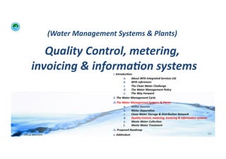 (Water	
  Management	
  Systems	
  &	
  Plants)	
  	
  

                           Quality	
  Control,	
  metering,	
  
                        invoicing	
  &	
  informa:on	
  systems	
      i. 	
  Introduc:on:	
  	
  
                                                                                       a.      About	
  WFA	
  Integrated	
  Services	
  Ltd	
  
                                                                                       b.      WFA	
  references	
  
                                                                                       c.      The	
  Clean	
  Water	
  Challenge	
  	
  
                                                                                       d.      The	
  Water	
  Management	
  Policy	
  
                                                                                       e.      The	
  Way	
  Forward	
  
                                                                       ii. 	
  The	
  Water	
  Management	
  Cycle	
  
                                                                       iii. The	
  Water	
  Management	
  Systems	
  &	
  Plants	
  
                                                                                    a.      Water	
  Sources	
  
                                                                                    b.      Water	
  Depura:on	
  
                                                                                    c.      Clean	
  Water	
  Storage	
  &	
  Distribu:on	
  Network	
  
                                                                                    d.      Quality	
  Control,	
  metering,	
  invoicing	
  &	
  informa:on	
  systems	
  
                                                                                    e.      Waste	
  Water	
  Collec:on	
  	
  
                                                                                    f.      Waste	
  Water	
  Treatment	
  
                                                                       iv. 	
  Proposed	
  Roadmap	
  
WFA	
  Ltd	
  –	
  Oﬃcial	
  Document	
                                v. 	
  Addendum	
                                                                                      64	
  
 