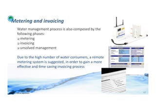 Metering	
  and	
  invoicing	
  
                Water	
  management	
  process	
  is	
  also	
  composed	
  by	
  the	
  
                following	
  phases:	
  
                 	
  metering	
  

                 	
  invoicing	
  
                 	
  unsolved	
  management	
  



                Due	
  to	
  the	
  high	
  number	
  of	
  water	
  consumers,	
  a	
  remote	
  
                metering	
  system	
  is	
  suggested,	
  in	
  order	
  to	
  gain	
  a	
  more	
  
                eﬀec;ve	
  and	
  ;me	
  saving	
  invoicing	
  process	
  




WFA	
  Ltd	
  –	
  Oﬃcial	
  Document	
                                                                67	
  
 