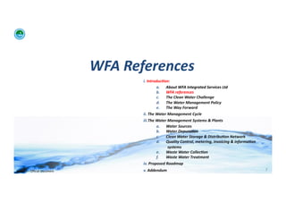 WFA	
  References	
  
                                                      i. 	
  Introduc:on:	
  	
  
                                                                     a.  About	
  WFA	
  Integrated	
  Services	
  Ltd	
  
                                                                     b.  WFA	
  references	
  
                                                                     c.   The	
  Clean	
  Water	
  Challenge	
  	
  
                                                                     d.  The	
  Water	
  Management	
  Policy	
  
                                                                     e.  The	
  Way	
  Forward	
  
                                                      ii. 	
  The	
  Water	
  Management	
  Cycle	
  
                                                      iii. The	
  Water	
  Management	
  Systems	
  &	
  Plants	
  
                                                                  a.  Water	
  Sources	
  
                                                                  b.  Water	
  Depura:on	
  
                                                                  c.      Clean	
  Water	
  Storage	
  &	
  Distribu:on	
  Network	
  
                                                                  d.  Quality	
  Control,	
  metering,	
  invoicing	
  &	
  informa:on	
  
                                                                           systems	
  
                                                                  e.  Waste	
  Water	
  Collec:on	
  	
  
                                                                  f.      Waste	
  Water	
  Treatment	
  
                                                      iv. 	
  Proposed	
  Roadmap	
  
WFA	
  Ltd	
  –	
  Oﬃcial	
  Document	
               v. 	
  Addendum	
                                                                      7	
  
 