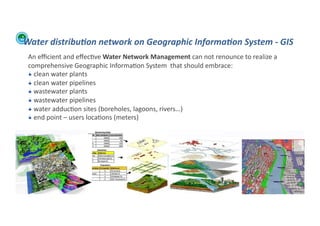Water	
  distribu:on	
  network	
  on	
  Geographic	
  Informa:on	
  System	
  -­‐	
  GIS	
  
         An	
  eﬃcient	
  and	
  eﬀec;ve	
  Water	
  Network	
  Management	
  can	
  not	
  renounce	
  to	
  realize	
  a	
  
         comprehensive	
  Geographic	
  Informa;on	
  System	
  	
  that	
  should	
  embrace:	
  
         !  	
  clean	
  water	
  plants	
  
         !  	
  clean	
  water	
  pipelines	
  
         !  	
  wastewater	
  plants	
  
         !  	
  wastewater	
  pipelines	
  
         !  	
  water	
  adduc;on	
  sites	
  (boreholes,	
  lagoons,	
  rivers…)	
  
         !  	
  end	
  point	
  –	
  users	
  loca;ons	
  (meters)	
  




WFA	
  Ltd	
  –	
  Oﬃcial	
  Document	
                                                                                          72	
  
 