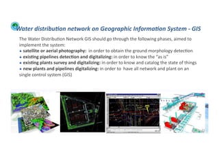 Water	
  distribu:on	
  network	
  on	
  Geographic	
  Informa:on	
  System	
  -­‐	
  GIS	
  
         The	
  Water	
  Distribu;on	
  Network	
  GIS	
  should	
  go	
  through	
  the	
  following	
  phases,	
  aimed	
  to	
  
         implement	
  the	
  system:	
  
         !  	
  satellite	
  or	
  aerial	
  photography:	
  	
  in	
  order	
  to	
  obtain	
  the	
  ground	
  morphology	
  detec;on	
  
         !  	
  exis>ng	
  pipelines	
  detec>on	
  and	
  digitalizing:	
  in	
  order	
  to	
  know	
  the	
  “as	
  is”	
  
         !  	
  exis>ng	
  plants	
  survey	
  and	
  digitalizing:	
  in	
  order	
  to	
  know	
  and	
  catalog	
  the	
  state	
  of	
  things	
  	
  
         !  	
  new	
  plants	
  and	
  pipelines	
  digitalizing:	
  in	
  order	
  to	
  	
  have	
  all	
  network	
  and	
  plant	
  on	
  an	
  
         single	
  control	
  system	
  (GIS)	
  




WFA	
  Ltd	
  –	
  Oﬃcial	
  Document	
                                                                                                                      73	
  
 