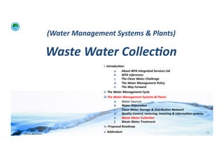 (Water	
  Management	
  Systems	
  &	
  Plants)	
  	
  

                                            Waste	
  Water	
  Collec:on	
  	
  
                                                                   i. 	
  Introduc:on:	
  	
  
                                                                                  a.  About	
  WFA	
  Integrated	
  Services	
  Ltd	
  
                                                                                  b.  WFA	
  references	
  
                                                                                  c.   The	
  Clean	
  Water	
  Challenge	
  	
  
                                                                                  d.  The	
  Water	
  Management	
  Policy	
  
                                                                                  e.  The	
  Way	
  Forward	
  
                                                                   ii. 	
  The	
  Water	
  Management	
  Cycle	
  
                                                                   iii. The	
  Water	
  Management	
  Systems	
  &	
  Plants	
  
                                                                               a.  Water	
  Sources	
  
                                                                               b.  Water	
  Depura:on	
  
                                                                               c.      Clean	
  Water	
  Storage	
  &	
  Distribu:on	
  Network	
  
                                                                               d.  Quality	
  Control,	
  metering,	
  invoicing	
  &	
  informa:on	
  systems	
  
                                                                               e.  Waste	
  Water	
  Collec:on	
  	
  
                                                                               f.      Waste	
  Water	
  Treatment	
  
                                                                   iv. 	
  Proposed	
  Roadmap	
  
                                                                   v. 	
  Addendum	
                                                                                 75	
  
WFA	
  Ltd	
  –	
  Oﬃcial	
  Document	
  
 