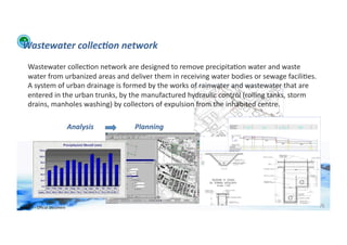 Wastewater	
  collec:on	
  network	
  
      Wastewater	
  collec;on	
  network	
  are	
  designed	
  to	
  remove	
  precipita;on	
  water	
  and	
  waste	
  
      water	
  from	
  urbanized	
  areas	
  and	
  deliver	
  them	
  in	
  receiving	
  water	
  bodies	
  or	
  sewage	
  facili;es.	
  
      A	
  system	
  of	
  urban	
  drainage	
  is	
  formed	
  by	
  the	
  works	
  of	
  rainwater	
  and	
  wastewater	
  that	
  are	
  
      entered	
  in	
  the	
  urban	
  trunks,	
  by	
  the	
  manufactured	
  hydraulic	
  control	
  (rolling	
  tanks,	
  storm	
  
      drains,	
  manholes	
  washing)	
  by	
  collectors	
  of	
  expulsion	
  from	
  the	
  inhabited	
  centre.	
  

                                            Analysis	
     Planning	
  




WFA	
  Ltd	
  –	
  Oﬃcial	
  Document	
                                                                                                         76	
  
 