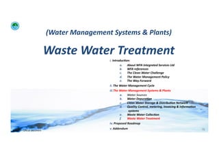 (Water	
  Management	
  Systems	
  &	
  Plants)	
  	
  

                                            Waste	
  Water	
  Treatment	
  	
  
                                                                       i. 	
  Introduc:on:	
  	
  
                                                                                      a.  About	
  WFA	
  Integrated	
  Services	
  Ltd	
  
                                                                                      b.  WFA	
  references	
  
                                                                                      c.   The	
  Clean	
  Water	
  Challenge	
  	
  
                                                                                      d.  The	
  Water	
  Management	
  Policy	
  
                                                                                      e.  The	
  Way	
  Forward	
  
                                                                       ii. 	
  The	
  Water	
  Management	
  Cycle	
  
                                                                       iii. The	
  Water	
  Management	
  Systems	
  &	
  Plants	
  
                                                                                      a.  Water	
  Sources	
  
                                                                                      b.  Water	
  Depura:on	
  
                                                                                      c.   Clean	
  Water	
  Storage	
  &	
  Distribu:on	
  Network	
  
                                                                                      d.  Quality	
  Control,	
  metering,	
  invoicing	
  &	
  informa:on	
  
                                                                                               systems	
  
                                                                                      e.  Waste	
  Water	
  Collec:on	
  	
  
                                                                                      f.   Waste	
  Water	
  Treatment	
  
                                                                       iv. 	
  Proposed	
  Roadmap	
  
                                                                       v. 	
  Addendum	
                                                                         78	
  
WFA	
  Ltd	
  –	
  Oﬃcial	
  Document	
  
 