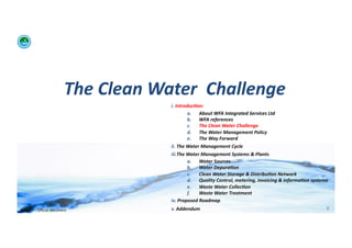 The	
  Clean	
  Water	
  	
  Challenge	
  	
  
                                                           i. 	
  Introduc:on:	
  	
  
                                                                          a.  About	
  WFA	
  Integrated	
  Services	
  Ltd	
  
                                                                          b.  WFA	
  references	
  
                                                                          c.   The	
  Clean	
  Water	
  Challenge	
  	
  
                                                                          d.  The	
  Water	
  Management	
  Policy	
  
                                                                          e.  The	
  Way	
  Forward	
  
                                                           ii. 	
  The	
  Water	
  Management	
  Cycle	
  
                                                           iii. The	
  Water	
  Management	
  Systems	
  &	
  Plants	
  
                                                                          a.  Water	
  Sources	
  
                                                                          b.  Water	
  Depura:on	
  
                                                                          c.   Clean	
  Water	
  Storage	
  &	
  Distribu:on	
  Network	
  
                                                                          d.  Quality	
  Control,	
  metering,	
  invoicing	
  &	
  informa:on	
  systems	
  
                                                                          e.  Waste	
  Water	
  Collec:on	
  	
  
                                                                          f.   Waste	
  Water	
  Treatment	
  
                                                           iv. 	
  Proposed	
  Roadmap	
  
WFA	
  Ltd	
  –	
  Oﬃcial	
  Document	
                    v. 	
  Addendum	
                                                                               8	
  
 