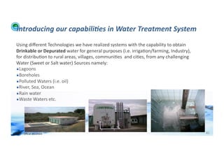Introducing	
  our	
  capabili:es	
  in	
  Water	
  Treatment	
  System	
  
    Using	
  diﬀerent	
  Technologies	
  we	
  have	
  realized	
  systems	
  with	
  the	
  capability	
  to	
  obtain	
  
    Drinkable	
  or	
  Depurated	
  water	
  for	
  general	
  purposes	
  (i.e.	
  irriga;on/farming,	
  Industry),	
  
    for	
  distribu;on	
  to	
  rural	
  areas,	
  villages,	
  communi;es	
  	
  and	
  ci;es,	
  from	
  any	
  challenging	
  
    Water	
  (Sweet	
  or	
  Salt	
  water)	
  Sources	
  namely:	
  
    !  Lagoons	
  
    !  Boreholes	
  
    !  Polluted	
  Waters	
  (i.e.	
  oil)	
  
    !  River,	
  Sea,	
  Ocean	
  
    !  Rain	
  water	
  
    !  Waste	
  Waters	
  etc.	
  




WFA	
  Ltd	
  –	
  Oﬃcial	
  Document	
                                                                                             81	
  
 